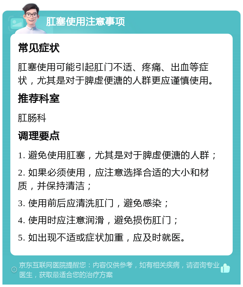 肛塞使用注意事项 常见症状 肛塞使用可能引起肛门不适、疼痛、出血等症状，尤其是对于脾虚便溏的人群更应谨慎使用。 推荐科室 肛肠科 调理要点 1. 避免使用肛塞，尤其是对于脾虚便溏的人群； 2. 如果必须使用，应注意选择合适的大小和材质，并保持清洁； 3. 使用前后应清洗肛门，避免感染； 4. 使用时应注意润滑，避免损伤肛门； 5. 如出现不适或症状加重，应及时就医。