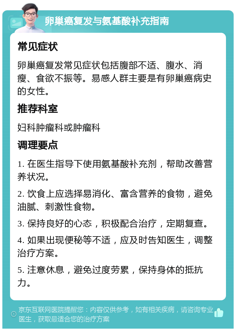 卵巢癌复发与氨基酸补充指南 常见症状 卵巢癌复发常见症状包括腹部不适、腹水、消瘦、食欲不振等。易感人群主要是有卵巢癌病史的女性。 推荐科室 妇科肿瘤科或肿瘤科 调理要点 1. 在医生指导下使用氨基酸补充剂，帮助改善营养状况。 2. 饮食上应选择易消化、富含营养的食物，避免油腻、刺激性食物。 3. 保持良好的心态，积极配合治疗，定期复查。 4. 如果出现便秘等不适，应及时告知医生，调整治疗方案。 5. 注意休息，避免过度劳累，保持身体的抵抗力。