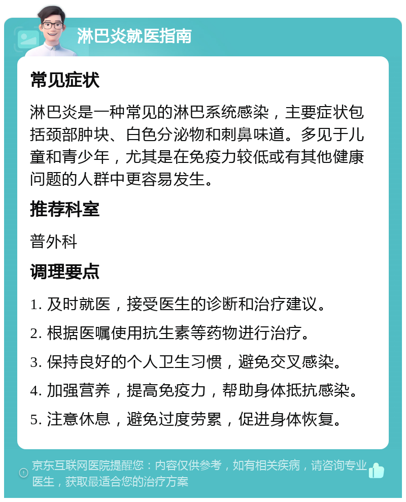 淋巴炎就医指南 常见症状 淋巴炎是一种常见的淋巴系统感染，主要症状包括颈部肿块、白色分泌物和刺鼻味道。多见于儿童和青少年，尤其是在免疫力较低或有其他健康问题的人群中更容易发生。 推荐科室 普外科 调理要点 1. 及时就医，接受医生的诊断和治疗建议。 2. 根据医嘱使用抗生素等药物进行治疗。 3. 保持良好的个人卫生习惯，避免交叉感染。 4. 加强营养，提高免疫力，帮助身体抵抗感染。 5. 注意休息，避免过度劳累，促进身体恢复。