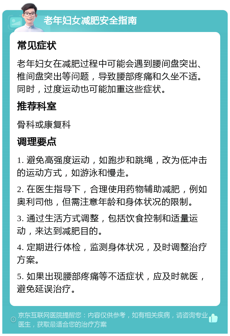 老年妇女减肥安全指南 常见症状 老年妇女在减肥过程中可能会遇到腰间盘突出、椎间盘突出等问题，导致腰部疼痛和久坐不适。同时，过度运动也可能加重这些症状。 推荐科室 骨科或康复科 调理要点 1. 避免高强度运动，如跑步和跳绳，改为低冲击的运动方式，如游泳和慢走。 2. 在医生指导下，合理使用药物辅助减肥，例如奥利司他，但需注意年龄和身体状况的限制。 3. 通过生活方式调整，包括饮食控制和适量运动，来达到减肥目的。 4. 定期进行体检，监测身体状况，及时调整治疗方案。 5. 如果出现腰部疼痛等不适症状，应及时就医，避免延误治疗。