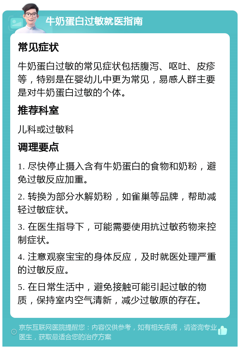 牛奶蛋白过敏就医指南 常见症状 牛奶蛋白过敏的常见症状包括腹泻、呕吐、皮疹等，特别是在婴幼儿中更为常见，易感人群主要是对牛奶蛋白过敏的个体。 推荐科室 儿科或过敏科 调理要点 1. 尽快停止摄入含有牛奶蛋白的食物和奶粉，避免过敏反应加重。 2. 转换为部分水解奶粉，如雀巢等品牌，帮助减轻过敏症状。 3. 在医生指导下，可能需要使用抗过敏药物来控制症状。 4. 注意观察宝宝的身体反应，及时就医处理严重的过敏反应。 5. 在日常生活中，避免接触可能引起过敏的物质，保持室内空气清新，减少过敏原的存在。