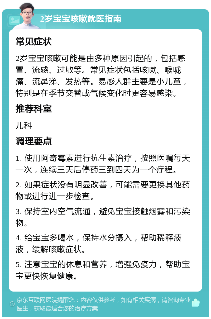 2岁宝宝咳嗽就医指南 常见症状 2岁宝宝咳嗽可能是由多种原因引起的，包括感冒、流感、过敏等。常见症状包括咳嗽、喉咙痛、流鼻涕、发热等。易感人群主要是小儿童，特别是在季节交替或气候变化时更容易感染。 推荐科室 儿科 调理要点 1. 使用阿奇霉素进行抗生素治疗，按照医嘱每天一次，连续三天后停药三到四天为一个疗程。 2. 如果症状没有明显改善，可能需要更换其他药物或进行进一步检查。 3. 保持室内空气流通，避免宝宝接触烟雾和污染物。 4. 给宝宝多喝水，保持水分摄入，帮助稀释痰液，缓解咳嗽症状。 5. 注意宝宝的休息和营养，增强免疫力，帮助宝宝更快恢复健康。