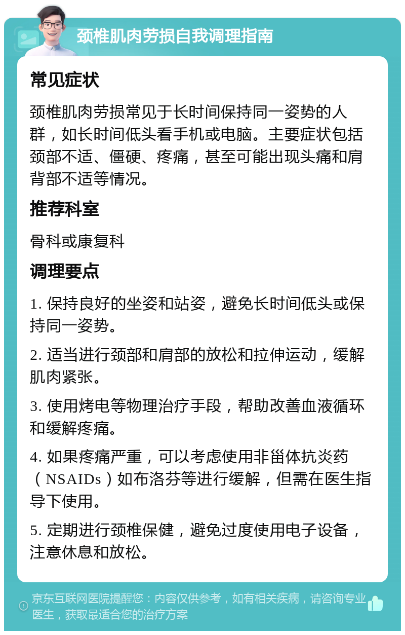 颈椎肌肉劳损自我调理指南 常见症状 颈椎肌肉劳损常见于长时间保持同一姿势的人群，如长时间低头看手机或电脑。主要症状包括颈部不适、僵硬、疼痛，甚至可能出现头痛和肩背部不适等情况。 推荐科室 骨科或康复科 调理要点 1. 保持良好的坐姿和站姿，避免长时间低头或保持同一姿势。 2. 适当进行颈部和肩部的放松和拉伸运动，缓解肌肉紧张。 3. 使用烤电等物理治疗手段，帮助改善血液循环和缓解疼痛。 4. 如果疼痛严重，可以考虑使用非甾体抗炎药（NSAIDs）如布洛芬等进行缓解，但需在医生指导下使用。 5. 定期进行颈椎保健，避免过度使用电子设备，注意休息和放松。