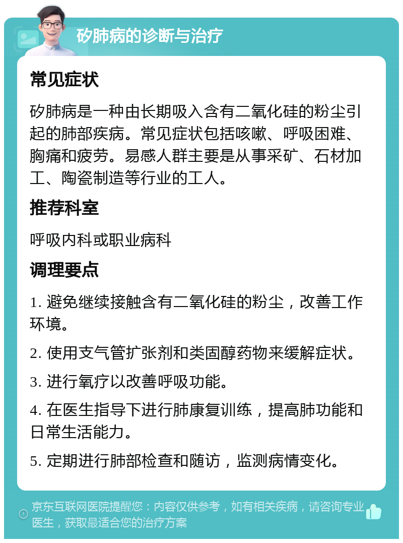 矽肺病的诊断与治疗 常见症状 矽肺病是一种由长期吸入含有二氧化硅的粉尘引起的肺部疾病。常见症状包括咳嗽、呼吸困难、胸痛和疲劳。易感人群主要是从事采矿、石材加工、陶瓷制造等行业的工人。 推荐科室 呼吸内科或职业病科 调理要点 1. 避免继续接触含有二氧化硅的粉尘，改善工作环境。 2. 使用支气管扩张剂和类固醇药物来缓解症状。 3. 进行氧疗以改善呼吸功能。 4. 在医生指导下进行肺康复训练，提高肺功能和日常生活能力。 5. 定期进行肺部检查和随访，监测病情变化。