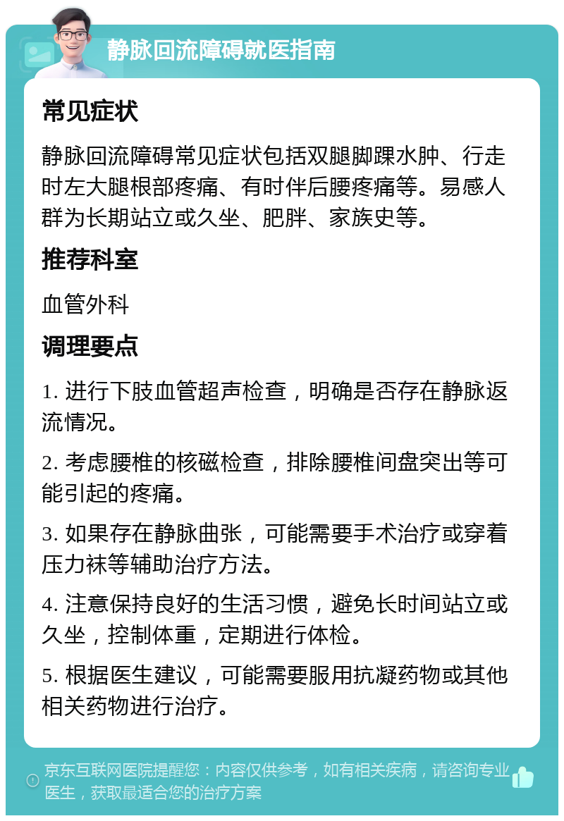 静脉回流障碍就医指南 常见症状 静脉回流障碍常见症状包括双腿脚踝水肿、行走时左大腿根部疼痛、有时伴后腰疼痛等。易感人群为长期站立或久坐、肥胖、家族史等。 推荐科室 血管外科 调理要点 1. 进行下肢血管超声检查，明确是否存在静脉返流情况。 2. 考虑腰椎的核磁检查，排除腰椎间盘突出等可能引起的疼痛。 3. 如果存在静脉曲张，可能需要手术治疗或穿着压力袜等辅助治疗方法。 4. 注意保持良好的生活习惯，避免长时间站立或久坐，控制体重，定期进行体检。 5. 根据医生建议，可能需要服用抗凝药物或其他相关药物进行治疗。