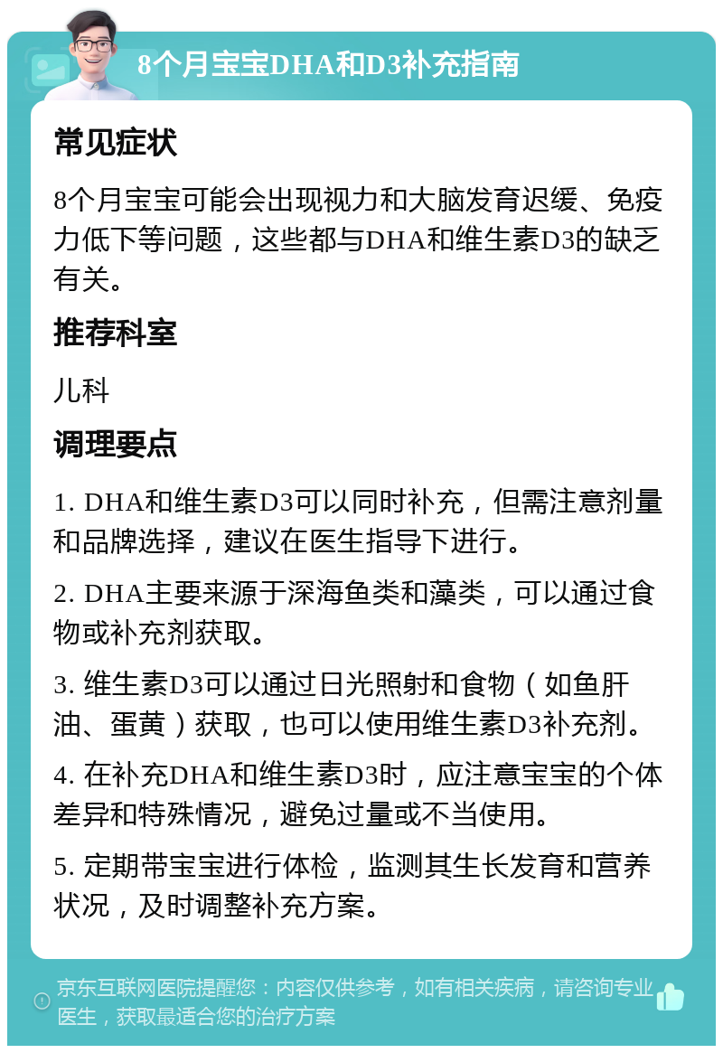 8个月宝宝DHA和D3补充指南 常见症状 8个月宝宝可能会出现视力和大脑发育迟缓、免疫力低下等问题，这些都与DHA和维生素D3的缺乏有关。 推荐科室 儿科 调理要点 1. DHA和维生素D3可以同时补充，但需注意剂量和品牌选择，建议在医生指导下进行。 2. DHA主要来源于深海鱼类和藻类，可以通过食物或补充剂获取。 3. 维生素D3可以通过日光照射和食物（如鱼肝油、蛋黄）获取，也可以使用维生素D3补充剂。 4. 在补充DHA和维生素D3时，应注意宝宝的个体差异和特殊情况，避免过量或不当使用。 5. 定期带宝宝进行体检，监测其生长发育和营养状况，及时调整补充方案。