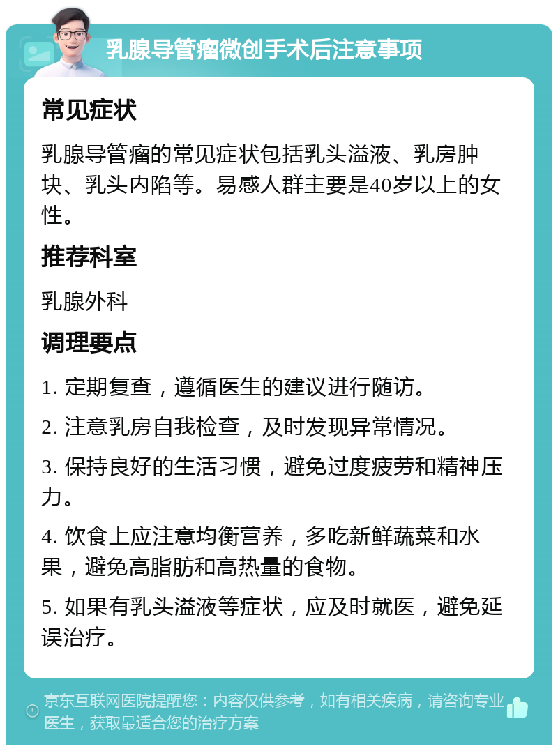 乳腺导管瘤微创手术后注意事项 常见症状 乳腺导管瘤的常见症状包括乳头溢液、乳房肿块、乳头内陷等。易感人群主要是40岁以上的女性。 推荐科室 乳腺外科 调理要点 1. 定期复查，遵循医生的建议进行随访。 2. 注意乳房自我检查，及时发现异常情况。 3. 保持良好的生活习惯，避免过度疲劳和精神压力。 4. 饮食上应注意均衡营养，多吃新鲜蔬菜和水果，避免高脂肪和高热量的食物。 5. 如果有乳头溢液等症状，应及时就医，避免延误治疗。