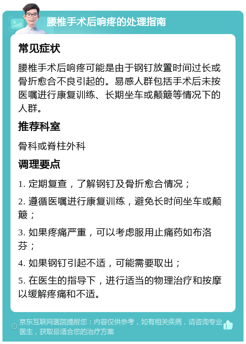 腰椎手术后响疼的处理指南 常见症状 腰椎手术后响疼可能是由于钢钉放置时间过长或骨折愈合不良引起的。易感人群包括手术后未按医嘱进行康复训练、长期坐车或颠簸等情况下的人群。 推荐科室 骨科或脊柱外科 调理要点 1. 定期复查，了解钢钉及骨折愈合情况； 2. 遵循医嘱进行康复训练，避免长时间坐车或颠簸； 3. 如果疼痛严重，可以考虑服用止痛药如布洛芬； 4. 如果钢钉引起不适，可能需要取出； 5. 在医生的指导下，进行适当的物理治疗和按摩以缓解疼痛和不适。