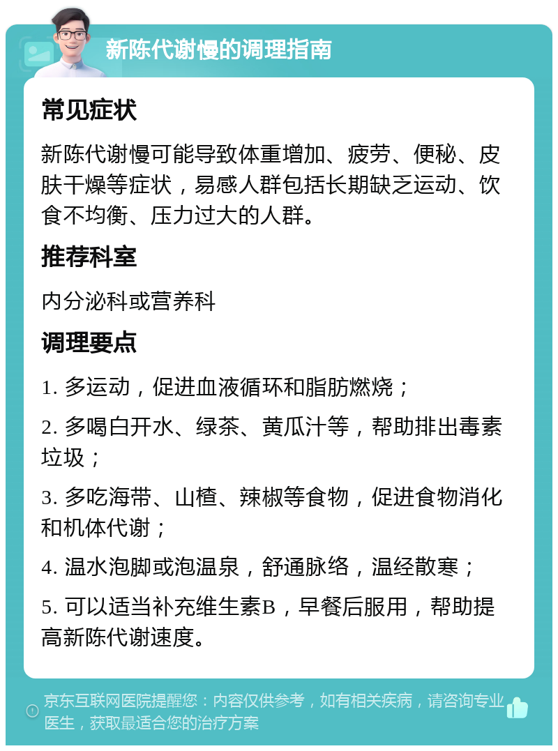 新陈代谢慢的调理指南 常见症状 新陈代谢慢可能导致体重增加、疲劳、便秘、皮肤干燥等症状，易感人群包括长期缺乏运动、饮食不均衡、压力过大的人群。 推荐科室 内分泌科或营养科 调理要点 1. 多运动，促进血液循环和脂肪燃烧； 2. 多喝白开水、绿茶、黄瓜汁等，帮助排出毒素垃圾； 3. 多吃海带、山楂、辣椒等食物，促进食物消化和机体代谢； 4. 温水泡脚或泡温泉，舒通脉络，温经散寒； 5. 可以适当补充维生素B，早餐后服用，帮助提高新陈代谢速度。