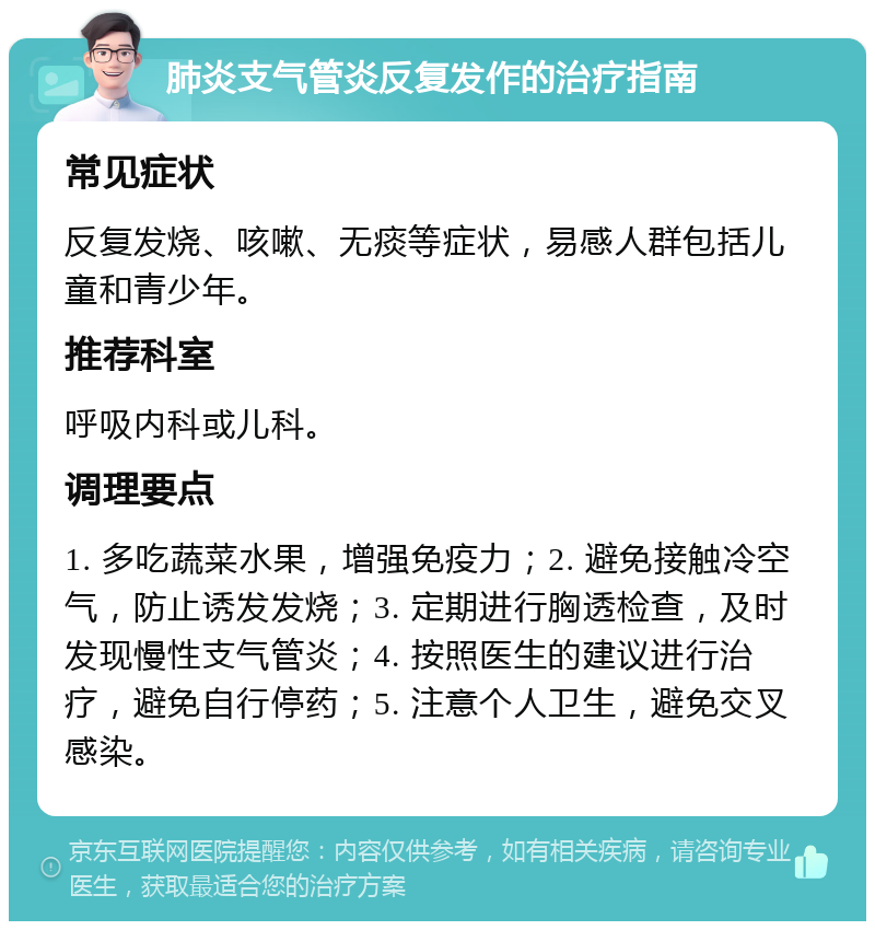 肺炎支气管炎反复发作的治疗指南 常见症状 反复发烧、咳嗽、无痰等症状，易感人群包括儿童和青少年。 推荐科室 呼吸内科或儿科。 调理要点 1. 多吃蔬菜水果，增强免疫力；2. 避免接触冷空气，防止诱发发烧；3. 定期进行胸透检查，及时发现慢性支气管炎；4. 按照医生的建议进行治疗，避免自行停药；5. 注意个人卫生，避免交叉感染。