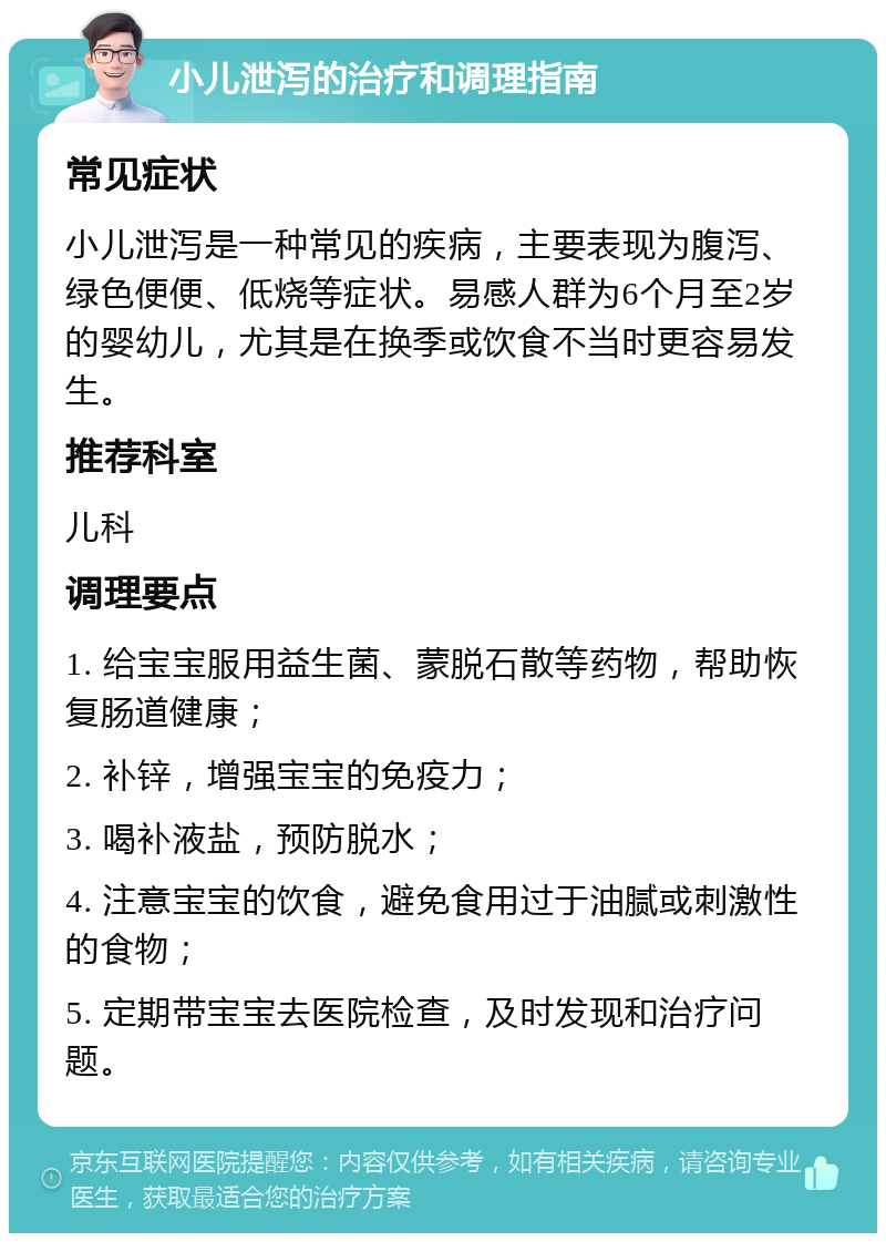 小儿泄泻的治疗和调理指南 常见症状 小儿泄泻是一种常见的疾病，主要表现为腹泻、绿色便便、低烧等症状。易感人群为6个月至2岁的婴幼儿，尤其是在换季或饮食不当时更容易发生。 推荐科室 儿科 调理要点 1. 给宝宝服用益生菌、蒙脱石散等药物，帮助恢复肠道健康； 2. 补锌，增强宝宝的免疫力； 3. 喝补液盐，预防脱水； 4. 注意宝宝的饮食，避免食用过于油腻或刺激性的食物； 5. 定期带宝宝去医院检查，及时发现和治疗问题。