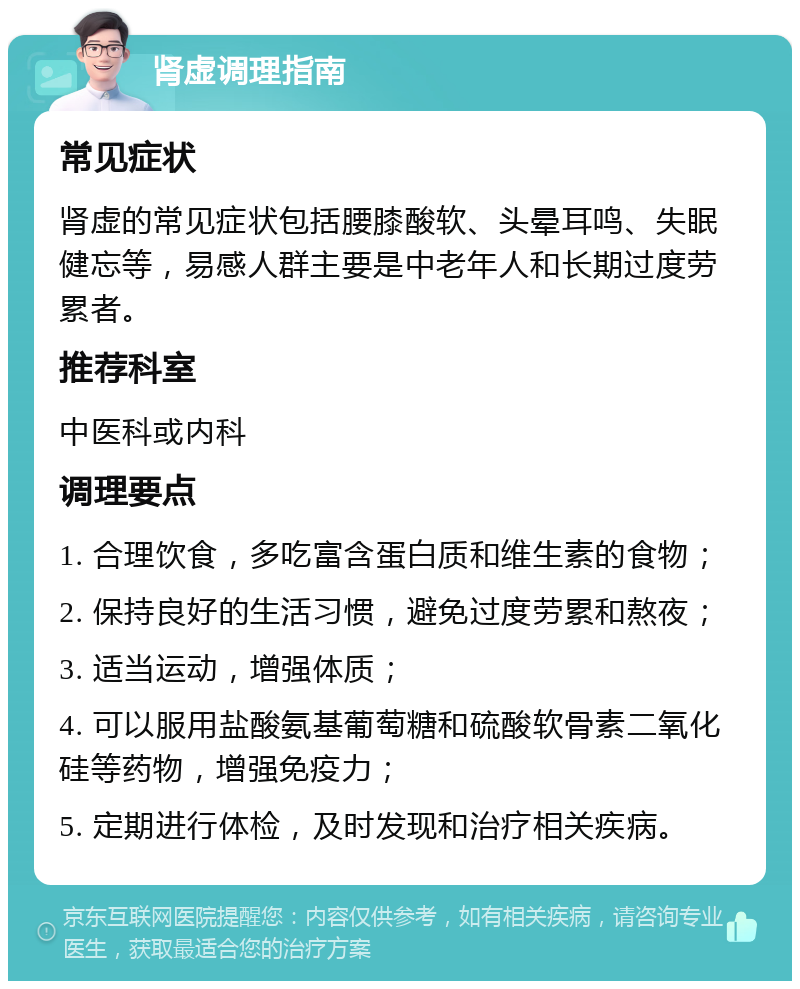 肾虚调理指南 常见症状 肾虚的常见症状包括腰膝酸软、头晕耳鸣、失眠健忘等，易感人群主要是中老年人和长期过度劳累者。 推荐科室 中医科或内科 调理要点 1. 合理饮食，多吃富含蛋白质和维生素的食物； 2. 保持良好的生活习惯，避免过度劳累和熬夜； 3. 适当运动，增强体质； 4. 可以服用盐酸氨基葡萄糖和硫酸软骨素二氧化硅等药物，增强免疫力； 5. 定期进行体检，及时发现和治疗相关疾病。