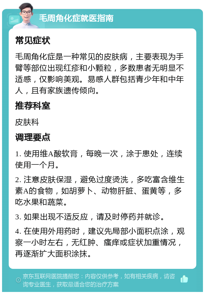 毛周角化症就医指南 常见症状 毛周角化症是一种常见的皮肤病，主要表现为手臂等部位出现红疹和小颗粒，多数患者无明显不适感，仅影响美观。易感人群包括青少年和中年人，且有家族遗传倾向。 推荐科室 皮肤科 调理要点 1. 使用维A酸软膏，每晚一次，涂于患处，连续使用一个月。 2. 注意皮肤保湿，避免过度烫洗，多吃富含维生素A的食物，如胡萝卜、动物肝脏、蛋黄等，多吃水果和蔬菜。 3. 如果出现不适反应，请及时停药并就诊。 4. 在使用外用药时，建议先局部小面积点涂，观察一小时左右，无红肿、瘙痒或症状加重情况，再逐渐扩大面积涂抹。