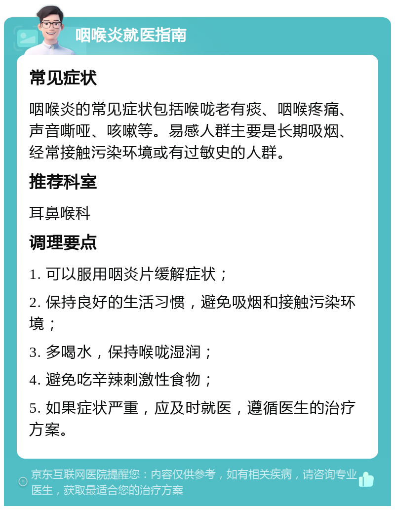 咽喉炎就医指南 常见症状 咽喉炎的常见症状包括喉咙老有痰、咽喉疼痛、声音嘶哑、咳嗽等。易感人群主要是长期吸烟、经常接触污染环境或有过敏史的人群。 推荐科室 耳鼻喉科 调理要点 1. 可以服用咽炎片缓解症状； 2. 保持良好的生活习惯，避免吸烟和接触污染环境； 3. 多喝水，保持喉咙湿润； 4. 避免吃辛辣刺激性食物； 5. 如果症状严重，应及时就医，遵循医生的治疗方案。