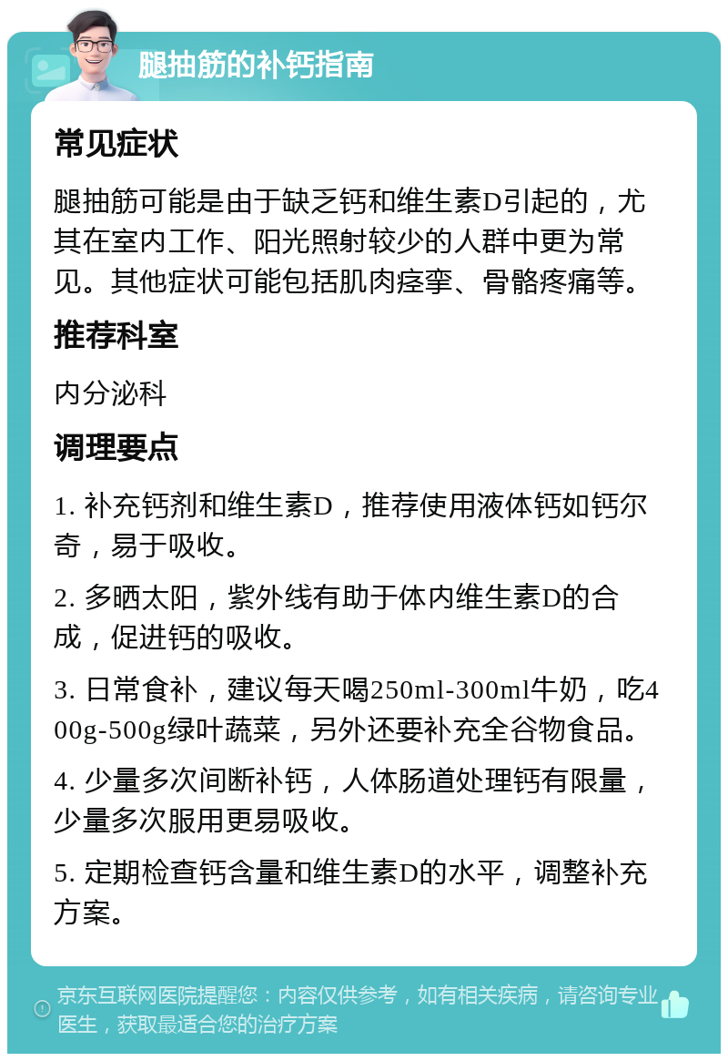 腿抽筋的补钙指南 常见症状 腿抽筋可能是由于缺乏钙和维生素D引起的，尤其在室内工作、阳光照射较少的人群中更为常见。其他症状可能包括肌肉痉挛、骨骼疼痛等。 推荐科室 内分泌科 调理要点 1. 补充钙剂和维生素D，推荐使用液体钙如钙尔奇，易于吸收。 2. 多晒太阳，紫外线有助于体内维生素D的合成，促进钙的吸收。 3. 日常食补，建议每天喝250ml-300ml牛奶，吃400g-500g绿叶蔬菜，另外还要补充全谷物食品。 4. 少量多次间断补钙，人体肠道处理钙有限量，少量多次服用更易吸收。 5. 定期检查钙含量和维生素D的水平，调整补充方案。