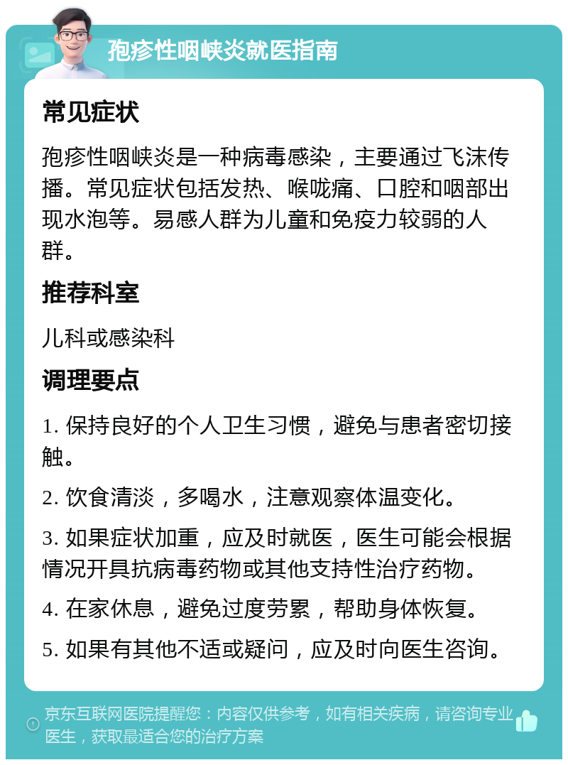 孢疹性咽峡炎就医指南 常见症状 孢疹性咽峡炎是一种病毒感染，主要通过飞沫传播。常见症状包括发热、喉咙痛、口腔和咽部出现水泡等。易感人群为儿童和免疫力较弱的人群。 推荐科室 儿科或感染科 调理要点 1. 保持良好的个人卫生习惯，避免与患者密切接触。 2. 饮食清淡，多喝水，注意观察体温变化。 3. 如果症状加重，应及时就医，医生可能会根据情况开具抗病毒药物或其他支持性治疗药物。 4. 在家休息，避免过度劳累，帮助身体恢复。 5. 如果有其他不适或疑问，应及时向医生咨询。