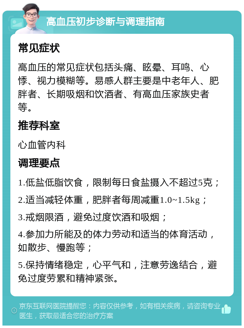 高血压初步诊断与调理指南 常见症状 高血压的常见症状包括头痛、眩晕、耳鸣、心悸、视力模糊等。易感人群主要是中老年人、肥胖者、长期吸烟和饮酒者、有高血压家族史者等。 推荐科室 心血管内科 调理要点 1.低盐低脂饮食，限制每日食盐摄入不超过5克； 2.适当减轻体重，肥胖者每周减重1.0~1.5kg； 3.戒烟限酒，避免过度饮酒和吸烟； 4.参加力所能及的体力劳动和适当的体育活动，如散步、慢跑等； 5.保持情绪稳定，心平气和，注意劳逸结合，避免过度劳累和精神紧张。