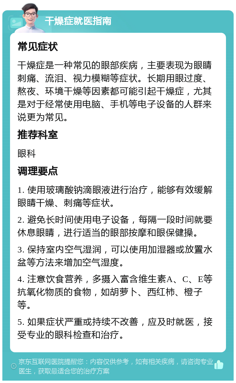 干燥症就医指南 常见症状 干燥症是一种常见的眼部疾病，主要表现为眼睛刺痛、流泪、视力模糊等症状。长期用眼过度、熬夜、环境干燥等因素都可能引起干燥症，尤其是对于经常使用电脑、手机等电子设备的人群来说更为常见。 推荐科室 眼科 调理要点 1. 使用玻璃酸钠滴眼液进行治疗，能够有效缓解眼睛干燥、刺痛等症状。 2. 避免长时间使用电子设备，每隔一段时间就要休息眼睛，进行适当的眼部按摩和眼保健操。 3. 保持室内空气湿润，可以使用加湿器或放置水盆等方法来增加空气湿度。 4. 注意饮食营养，多摄入富含维生素A、C、E等抗氧化物质的食物，如胡萝卜、西红柿、橙子等。 5. 如果症状严重或持续不改善，应及时就医，接受专业的眼科检查和治疗。