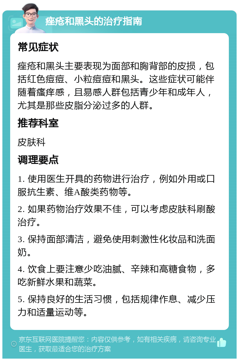 痤疮和黑头的治疗指南 常见症状 痤疮和黑头主要表现为面部和胸背部的皮损，包括红色痘痘、小粒痘痘和黑头。这些症状可能伴随着瘙痒感，且易感人群包括青少年和成年人，尤其是那些皮脂分泌过多的人群。 推荐科室 皮肤科 调理要点 1. 使用医生开具的药物进行治疗，例如外用或口服抗生素、维A酸类药物等。 2. 如果药物治疗效果不佳，可以考虑皮肤科刷酸治疗。 3. 保持面部清洁，避免使用刺激性化妆品和洗面奶。 4. 饮食上要注意少吃油腻、辛辣和高糖食物，多吃新鲜水果和蔬菜。 5. 保持良好的生活习惯，包括规律作息、减少压力和适量运动等。