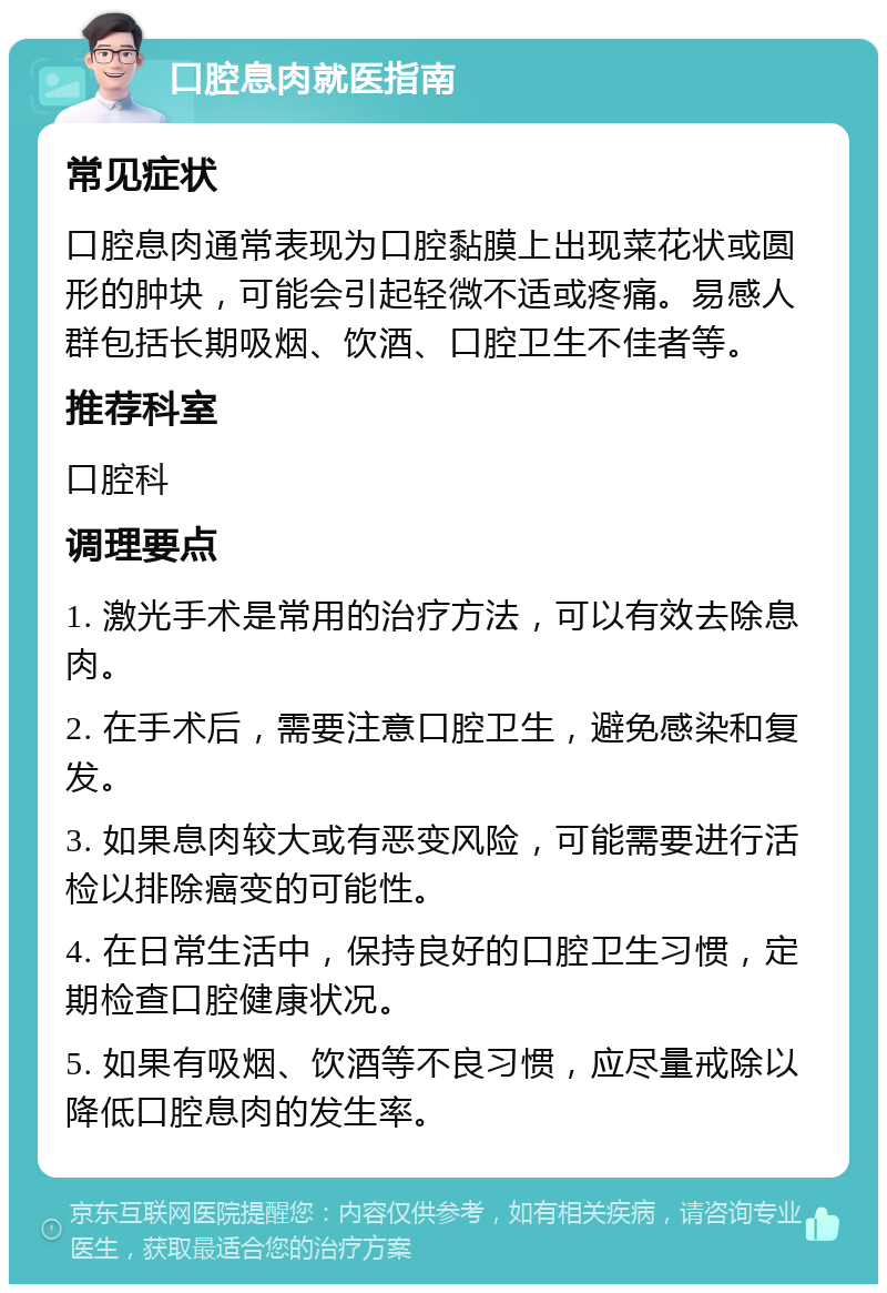 口腔息肉就医指南 常见症状 口腔息肉通常表现为口腔黏膜上出现菜花状或圆形的肿块，可能会引起轻微不适或疼痛。易感人群包括长期吸烟、饮酒、口腔卫生不佳者等。 推荐科室 口腔科 调理要点 1. 激光手术是常用的治疗方法，可以有效去除息肉。 2. 在手术后，需要注意口腔卫生，避免感染和复发。 3. 如果息肉较大或有恶变风险，可能需要进行活检以排除癌变的可能性。 4. 在日常生活中，保持良好的口腔卫生习惯，定期检查口腔健康状况。 5. 如果有吸烟、饮酒等不良习惯，应尽量戒除以降低口腔息肉的发生率。