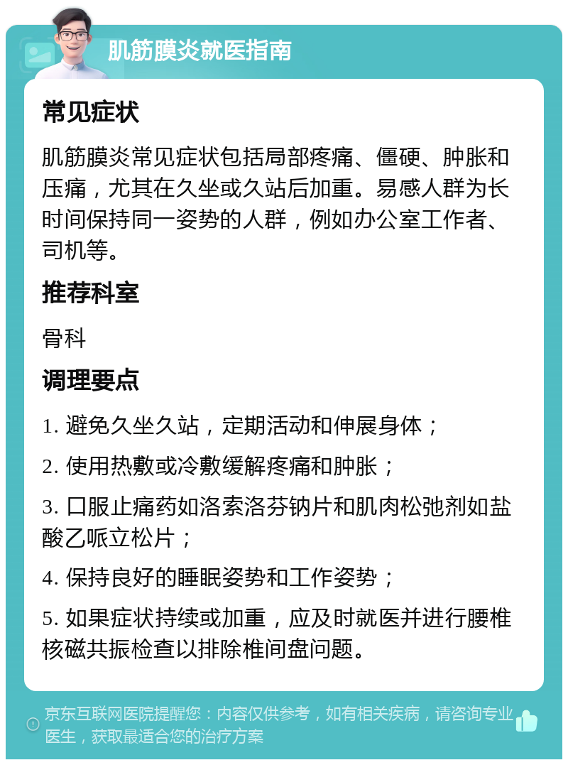 肌筋膜炎就医指南 常见症状 肌筋膜炎常见症状包括局部疼痛、僵硬、肿胀和压痛，尤其在久坐或久站后加重。易感人群为长时间保持同一姿势的人群，例如办公室工作者、司机等。 推荐科室 骨科 调理要点 1. 避免久坐久站，定期活动和伸展身体； 2. 使用热敷或冷敷缓解疼痛和肿胀； 3. 口服止痛药如洛索洛芬钠片和肌肉松弛剂如盐酸乙哌立松片； 4. 保持良好的睡眠姿势和工作姿势； 5. 如果症状持续或加重，应及时就医并进行腰椎核磁共振检查以排除椎间盘问题。