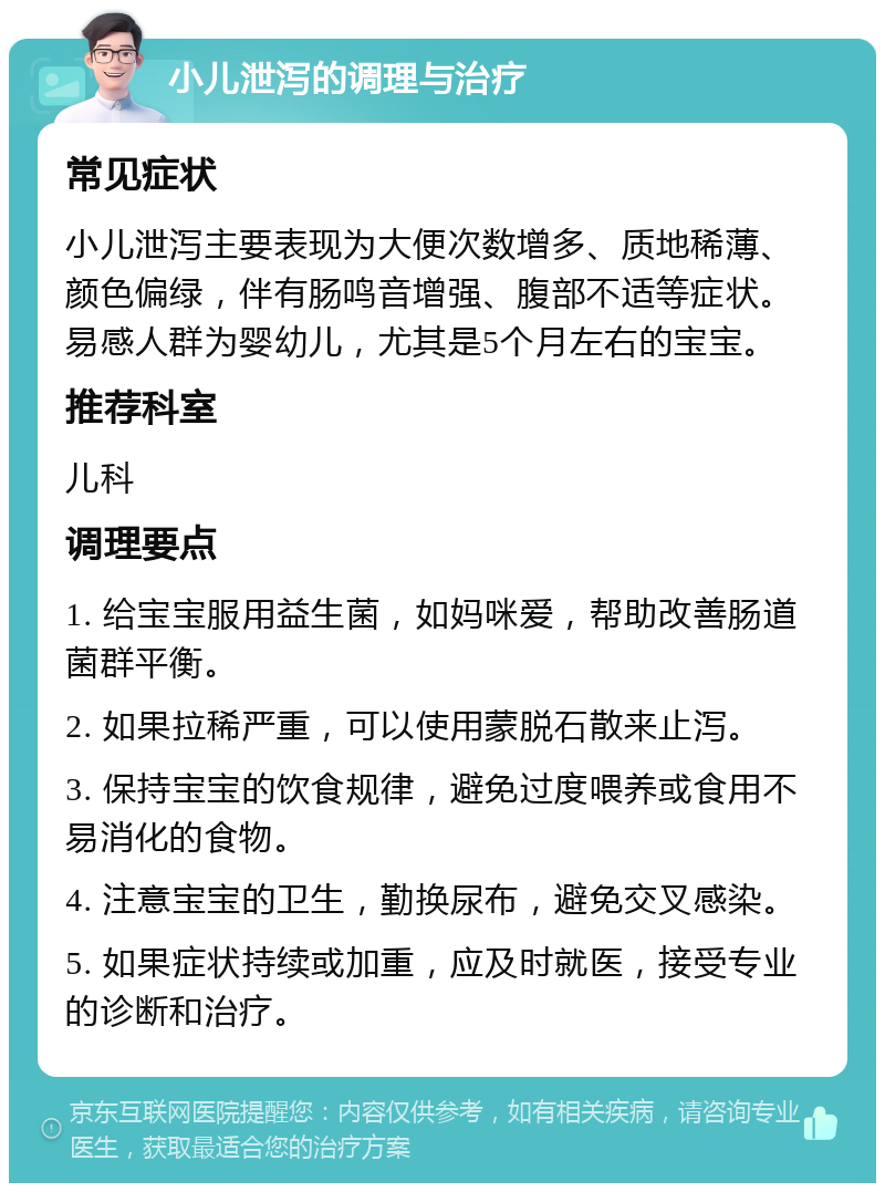 小儿泄泻的调理与治疗 常见症状 小儿泄泻主要表现为大便次数增多、质地稀薄、颜色偏绿，伴有肠鸣音增强、腹部不适等症状。易感人群为婴幼儿，尤其是5个月左右的宝宝。 推荐科室 儿科 调理要点 1. 给宝宝服用益生菌，如妈咪爱，帮助改善肠道菌群平衡。 2. 如果拉稀严重，可以使用蒙脱石散来止泻。 3. 保持宝宝的饮食规律，避免过度喂养或食用不易消化的食物。 4. 注意宝宝的卫生，勤换尿布，避免交叉感染。 5. 如果症状持续或加重，应及时就医，接受专业的诊断和治疗。