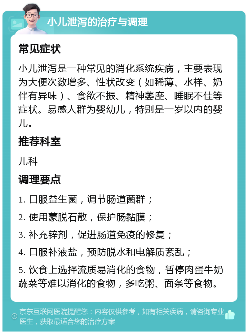 小儿泄泻的治疗与调理 常见症状 小儿泄泻是一种常见的消化系统疾病，主要表现为大便次数增多、性状改变（如稀薄、水样、奶伴有异味）、食欲不振、精神萎靡、睡眠不佳等症状。易感人群为婴幼儿，特别是一岁以内的婴儿。 推荐科室 儿科 调理要点 1. 口服益生菌，调节肠道菌群； 2. 使用蒙脱石散，保护肠黏膜； 3. 补充锌剂，促进肠道免疫的修复； 4. 口服补液盐，预防脱水和电解质紊乱； 5. 饮食上选择流质易消化的食物，暂停肉蛋牛奶蔬菜等难以消化的食物，多吃粥、面条等食物。