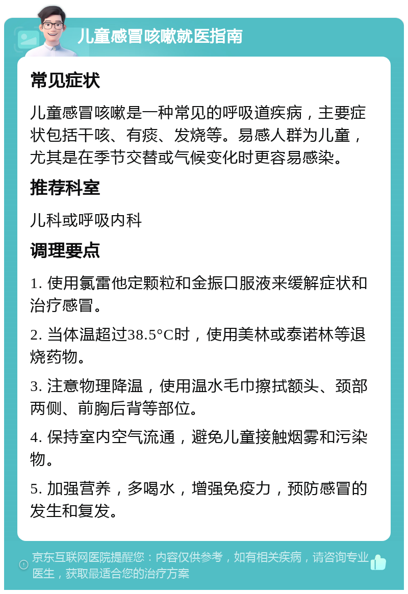 儿童感冒咳嗽就医指南 常见症状 儿童感冒咳嗽是一种常见的呼吸道疾病，主要症状包括干咳、有痰、发烧等。易感人群为儿童，尤其是在季节交替或气候变化时更容易感染。 推荐科室 儿科或呼吸内科 调理要点 1. 使用氯雷他定颗粒和金振口服液来缓解症状和治疗感冒。 2. 当体温超过38.5°C时，使用美林或泰诺林等退烧药物。 3. 注意物理降温，使用温水毛巾擦拭额头、颈部两侧、前胸后背等部位。 4. 保持室内空气流通，避免儿童接触烟雾和污染物。 5. 加强营养，多喝水，增强免疫力，预防感冒的发生和复发。