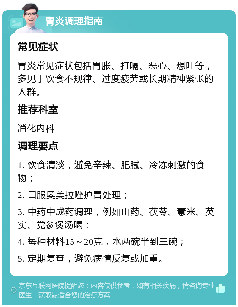 胃炎调理指南 常见症状 胃炎常见症状包括胃胀、打嗝、恶心、想吐等，多见于饮食不规律、过度疲劳或长期精神紧张的人群。 推荐科室 消化内科 调理要点 1. 饮食清淡，避免辛辣、肥腻、冷冻刺激的食物； 2. 口服奥美拉唑护胃处理； 3. 中药中成药调理，例如山药、茯苓、薏米、芡实、党参煲汤喝； 4. 每种材料15～20克，水两碗半到三碗； 5. 定期复查，避免病情反复或加重。