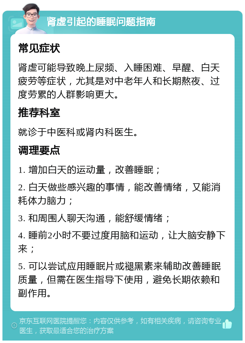 肾虚引起的睡眠问题指南 常见症状 肾虚可能导致晚上尿频、入睡困难、早醒、白天疲劳等症状，尤其是对中老年人和长期熬夜、过度劳累的人群影响更大。 推荐科室 就诊于中医科或肾内科医生。 调理要点 1. 增加白天的运动量，改善睡眠； 2. 白天做些感兴趣的事情，能改善情绪，又能消耗体力脑力； 3. 和周围人聊天沟通，能舒缓情绪； 4. 睡前2小时不要过度用脑和运动，让大脑安静下来； 5. 可以尝试应用睡眠片或褪黑素来辅助改善睡眠质量，但需在医生指导下使用，避免长期依赖和副作用。