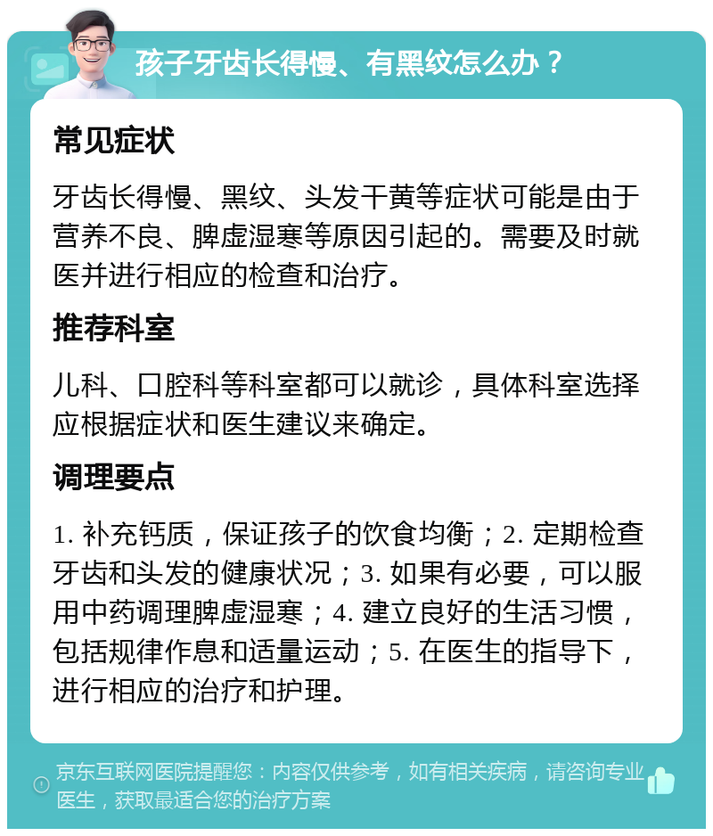 孩子牙齿长得慢、有黑纹怎么办？ 常见症状 牙齿长得慢、黑纹、头发干黄等症状可能是由于营养不良、脾虚湿寒等原因引起的。需要及时就医并进行相应的检查和治疗。 推荐科室 儿科、口腔科等科室都可以就诊，具体科室选择应根据症状和医生建议来确定。 调理要点 1. 补充钙质，保证孩子的饮食均衡；2. 定期检查牙齿和头发的健康状况；3. 如果有必要，可以服用中药调理脾虚湿寒；4. 建立良好的生活习惯，包括规律作息和适量运动；5. 在医生的指导下，进行相应的治疗和护理。