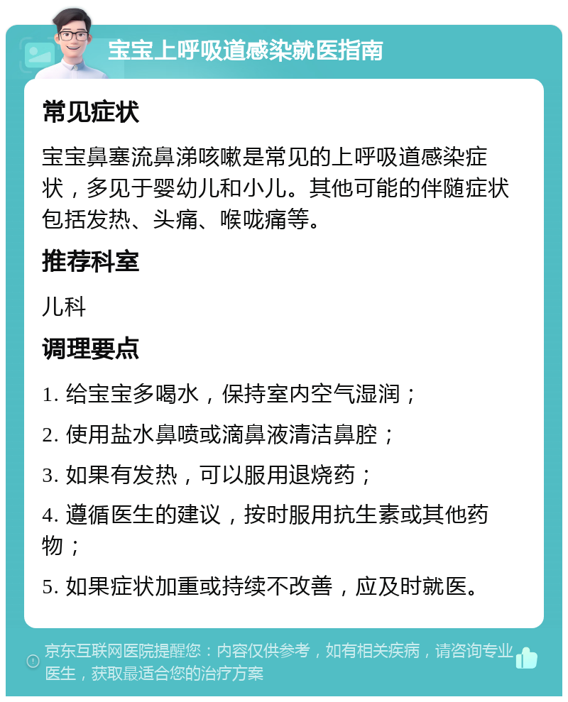 宝宝上呼吸道感染就医指南 常见症状 宝宝鼻塞流鼻涕咳嗽是常见的上呼吸道感染症状，多见于婴幼儿和小儿。其他可能的伴随症状包括发热、头痛、喉咙痛等。 推荐科室 儿科 调理要点 1. 给宝宝多喝水，保持室内空气湿润； 2. 使用盐水鼻喷或滴鼻液清洁鼻腔； 3. 如果有发热，可以服用退烧药； 4. 遵循医生的建议，按时服用抗生素或其他药物； 5. 如果症状加重或持续不改善，应及时就医。