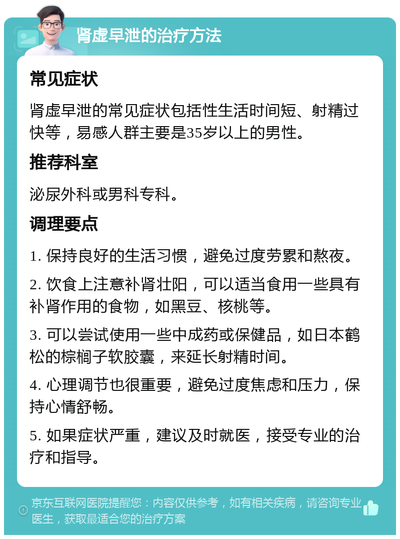 肾虚早泄的治疗方法 常见症状 肾虚早泄的常见症状包括性生活时间短、射精过快等，易感人群主要是35岁以上的男性。 推荐科室 泌尿外科或男科专科。 调理要点 1. 保持良好的生活习惯，避免过度劳累和熬夜。 2. 饮食上注意补肾壮阳，可以适当食用一些具有补肾作用的食物，如黑豆、核桃等。 3. 可以尝试使用一些中成药或保健品，如日本鹤松的棕榈子软胶囊，来延长射精时间。 4. 心理调节也很重要，避免过度焦虑和压力，保持心情舒畅。 5. 如果症状严重，建议及时就医，接受专业的治疗和指导。