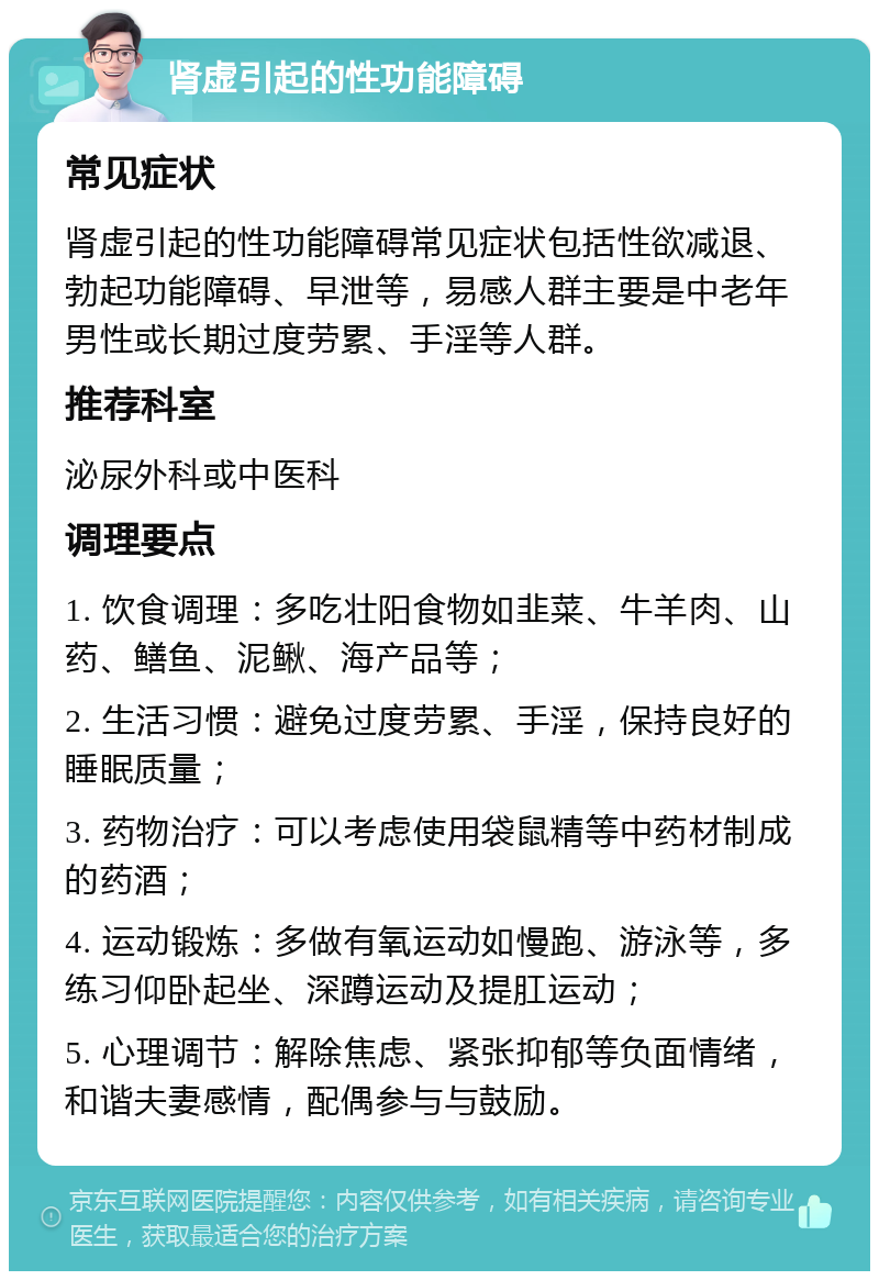 肾虚引起的性功能障碍 常见症状 肾虚引起的性功能障碍常见症状包括性欲减退、勃起功能障碍、早泄等，易感人群主要是中老年男性或长期过度劳累、手淫等人群。 推荐科室 泌尿外科或中医科 调理要点 1. 饮食调理：多吃壮阳食物如韭菜、牛羊肉、山药、鳝鱼、泥鳅、海产品等； 2. 生活习惯：避免过度劳累、手淫，保持良好的睡眠质量； 3. 药物治疗：可以考虑使用袋鼠精等中药材制成的药酒； 4. 运动锻炼：多做有氧运动如慢跑、游泳等，多练习仰卧起坐、深蹲运动及提肛运动； 5. 心理调节：解除焦虑、紧张抑郁等负面情绪，和谐夫妻感情，配偶参与与鼓励。