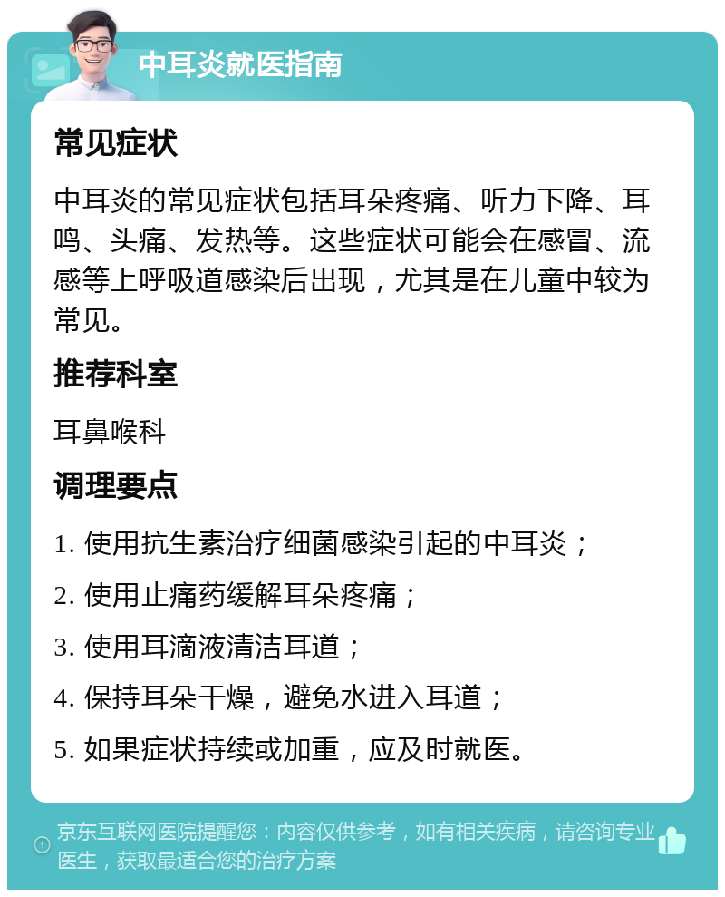 中耳炎就医指南 常见症状 中耳炎的常见症状包括耳朵疼痛、听力下降、耳鸣、头痛、发热等。这些症状可能会在感冒、流感等上呼吸道感染后出现，尤其是在儿童中较为常见。 推荐科室 耳鼻喉科 调理要点 1. 使用抗生素治疗细菌感染引起的中耳炎； 2. 使用止痛药缓解耳朵疼痛； 3. 使用耳滴液清洁耳道； 4. 保持耳朵干燥，避免水进入耳道； 5. 如果症状持续或加重，应及时就医。