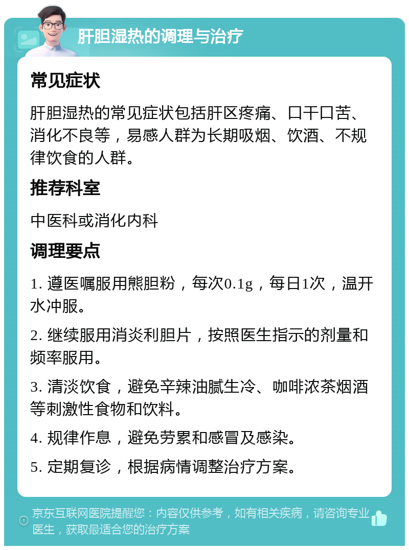 肝胆湿热的调理与治疗 常见症状 肝胆湿热的常见症状包括肝区疼痛、口干口苦、消化不良等，易感人群为长期吸烟、饮酒、不规律饮食的人群。 推荐科室 中医科或消化内科 调理要点 1. 遵医嘱服用熊胆粉，每次0.1g，每日1次，温开水冲服。 2. 继续服用消炎利胆片，按照医生指示的剂量和频率服用。 3. 清淡饮食，避免辛辣油腻生冷、咖啡浓茶烟酒等刺激性食物和饮料。 4. 规律作息，避免劳累和感冒及感染。 5. 定期复诊，根据病情调整治疗方案。