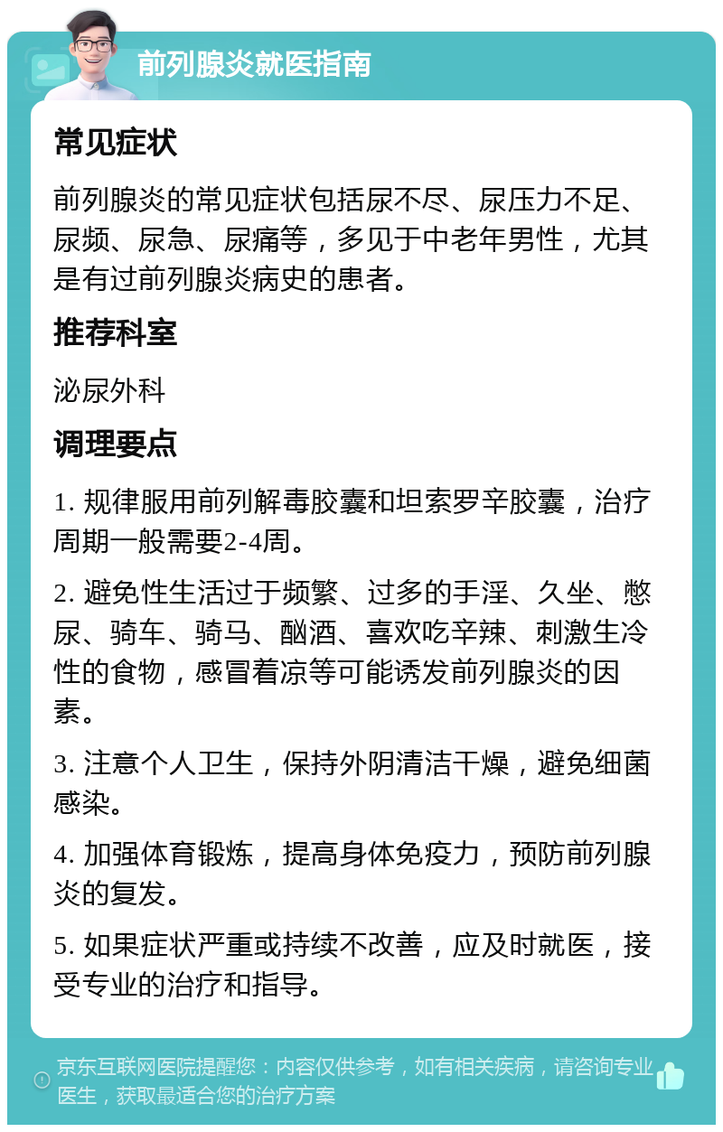 前列腺炎就医指南 常见症状 前列腺炎的常见症状包括尿不尽、尿压力不足、尿频、尿急、尿痛等，多见于中老年男性，尤其是有过前列腺炎病史的患者。 推荐科室 泌尿外科 调理要点 1. 规律服用前列解毒胶囊和坦索罗辛胶囊，治疗周期一般需要2-4周。 2. 避免性生活过于频繁、过多的手淫、久坐、憋尿、骑车、骑马、酗酒、喜欢吃辛辣、刺激生冷性的食物，感冒着凉等可能诱发前列腺炎的因素。 3. 注意个人卫生，保持外阴清洁干燥，避免细菌感染。 4. 加强体育锻炼，提高身体免疫力，预防前列腺炎的复发。 5. 如果症状严重或持续不改善，应及时就医，接受专业的治疗和指导。