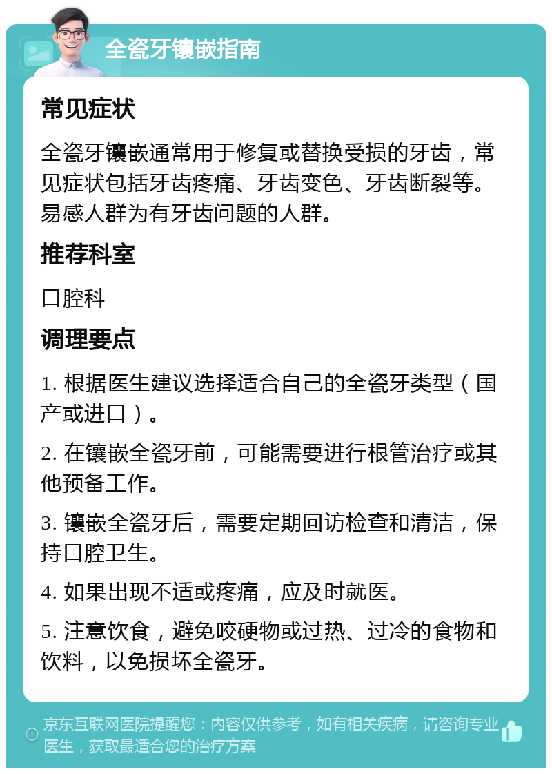 全瓷牙镶嵌指南 常见症状 全瓷牙镶嵌通常用于修复或替换受损的牙齿，常见症状包括牙齿疼痛、牙齿变色、牙齿断裂等。易感人群为有牙齿问题的人群。 推荐科室 口腔科 调理要点 1. 根据医生建议选择适合自己的全瓷牙类型（国产或进口）。 2. 在镶嵌全瓷牙前，可能需要进行根管治疗或其他预备工作。 3. 镶嵌全瓷牙后，需要定期回访检查和清洁，保持口腔卫生。 4. 如果出现不适或疼痛，应及时就医。 5. 注意饮食，避免咬硬物或过热、过冷的食物和饮料，以免损坏全瓷牙。