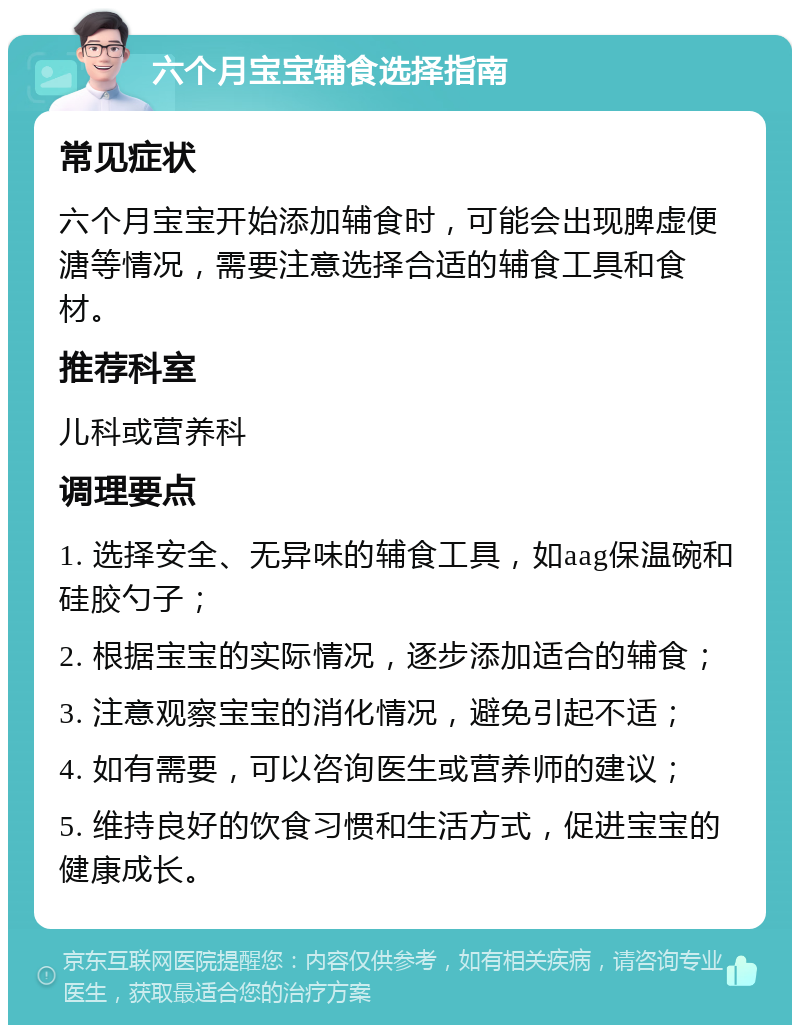 六个月宝宝辅食选择指南 常见症状 六个月宝宝开始添加辅食时，可能会出现脾虚便溏等情况，需要注意选择合适的辅食工具和食材。 推荐科室 儿科或营养科 调理要点 1. 选择安全、无异味的辅食工具，如aag保温碗和硅胶勺子； 2. 根据宝宝的实际情况，逐步添加适合的辅食； 3. 注意观察宝宝的消化情况，避免引起不适； 4. 如有需要，可以咨询医生或营养师的建议； 5. 维持良好的饮食习惯和生活方式，促进宝宝的健康成长。