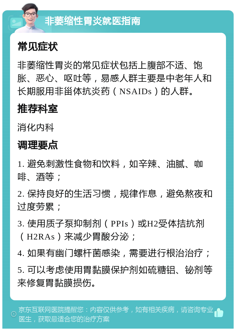 非萎缩性胃炎就医指南 常见症状 非萎缩性胃炎的常见症状包括上腹部不适、饱胀、恶心、呕吐等，易感人群主要是中老年人和长期服用非甾体抗炎药（NSAIDs）的人群。 推荐科室 消化内科 调理要点 1. 避免刺激性食物和饮料，如辛辣、油腻、咖啡、酒等； 2. 保持良好的生活习惯，规律作息，避免熬夜和过度劳累； 3. 使用质子泵抑制剂（PPIs）或H2受体拮抗剂（H2RAs）来减少胃酸分泌； 4. 如果有幽门螺杆菌感染，需要进行根治治疗； 5. 可以考虑使用胃黏膜保护剂如硫糖铝、铋剂等来修复胃黏膜损伤。