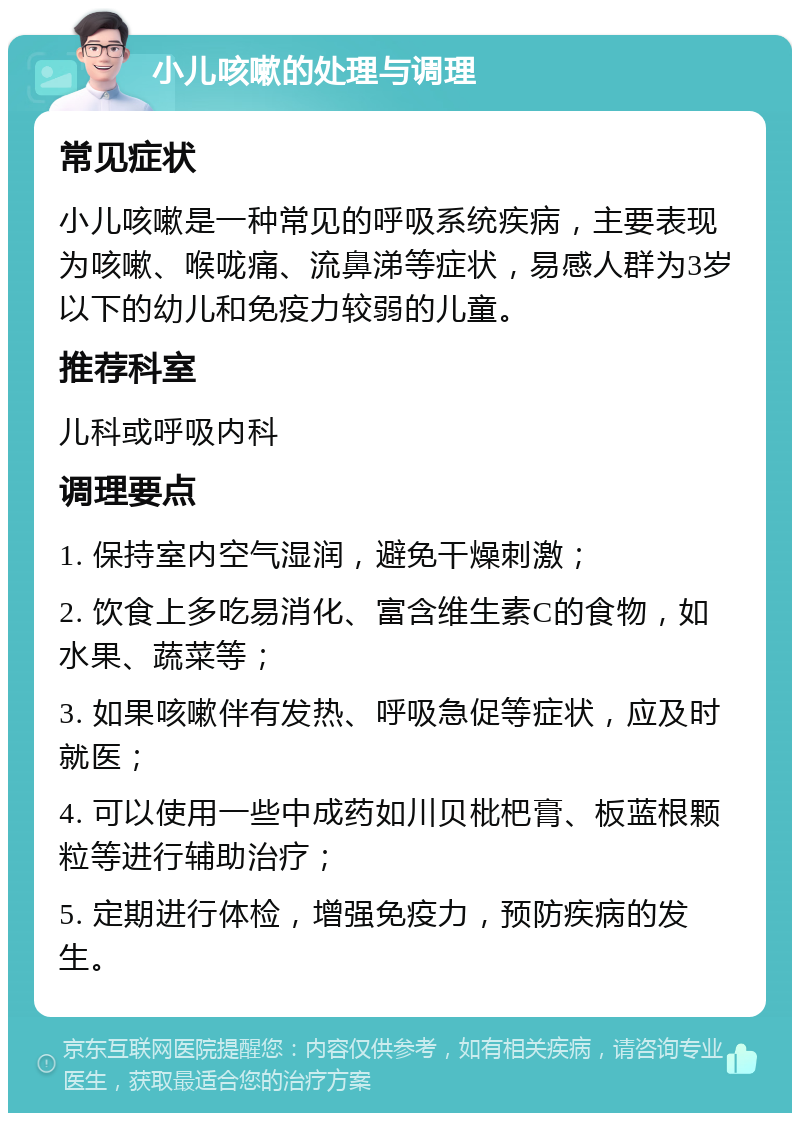 小儿咳嗽的处理与调理 常见症状 小儿咳嗽是一种常见的呼吸系统疾病，主要表现为咳嗽、喉咙痛、流鼻涕等症状，易感人群为3岁以下的幼儿和免疫力较弱的儿童。 推荐科室 儿科或呼吸内科 调理要点 1. 保持室内空气湿润，避免干燥刺激； 2. 饮食上多吃易消化、富含维生素C的食物，如水果、蔬菜等； 3. 如果咳嗽伴有发热、呼吸急促等症状，应及时就医； 4. 可以使用一些中成药如川贝枇杷膏、板蓝根颗粒等进行辅助治疗； 5. 定期进行体检，增强免疫力，预防疾病的发生。