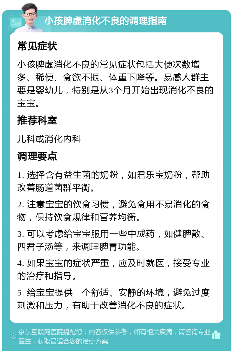 小孩脾虚消化不良的调理指南 常见症状 小孩脾虚消化不良的常见症状包括大便次数增多、稀便、食欲不振、体重下降等。易感人群主要是婴幼儿，特别是从3个月开始出现消化不良的宝宝。 推荐科室 儿科或消化内科 调理要点 1. 选择含有益生菌的奶粉，如君乐宝奶粉，帮助改善肠道菌群平衡。 2. 注意宝宝的饮食习惯，避免食用不易消化的食物，保持饮食规律和营养均衡。 3. 可以考虑给宝宝服用一些中成药，如健脾散、四君子汤等，来调理脾胃功能。 4. 如果宝宝的症状严重，应及时就医，接受专业的治疗和指导。 5. 给宝宝提供一个舒适、安静的环境，避免过度刺激和压力，有助于改善消化不良的症状。