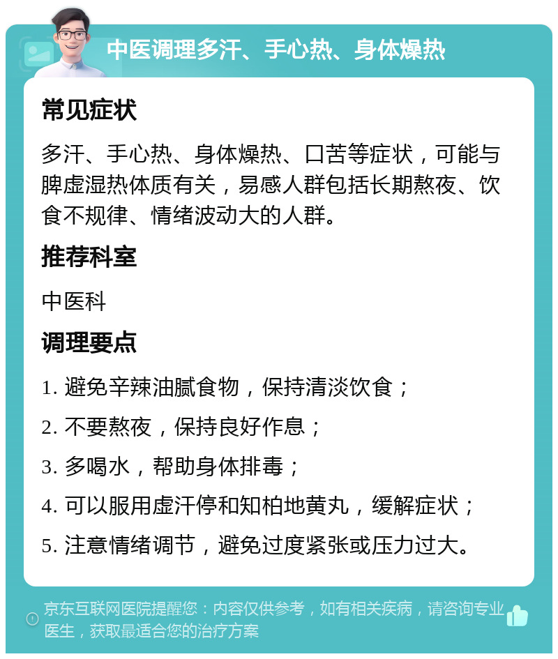 中医调理多汗、手心热、身体燥热 常见症状 多汗、手心热、身体燥热、口苦等症状，可能与脾虚湿热体质有关，易感人群包括长期熬夜、饮食不规律、情绪波动大的人群。 推荐科室 中医科 调理要点 1. 避免辛辣油腻食物，保持清淡饮食； 2. 不要熬夜，保持良好作息； 3. 多喝水，帮助身体排毒； 4. 可以服用虚汗停和知柏地黄丸，缓解症状； 5. 注意情绪调节，避免过度紧张或压力过大。