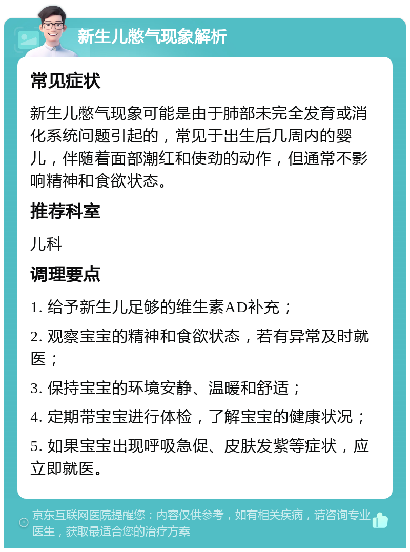 新生儿憋气现象解析 常见症状 新生儿憋气现象可能是由于肺部未完全发育或消化系统问题引起的，常见于出生后几周内的婴儿，伴随着面部潮红和使劲的动作，但通常不影响精神和食欲状态。 推荐科室 儿科 调理要点 1. 给予新生儿足够的维生素AD补充； 2. 观察宝宝的精神和食欲状态，若有异常及时就医； 3. 保持宝宝的环境安静、温暖和舒适； 4. 定期带宝宝进行体检，了解宝宝的健康状况； 5. 如果宝宝出现呼吸急促、皮肤发紫等症状，应立即就医。