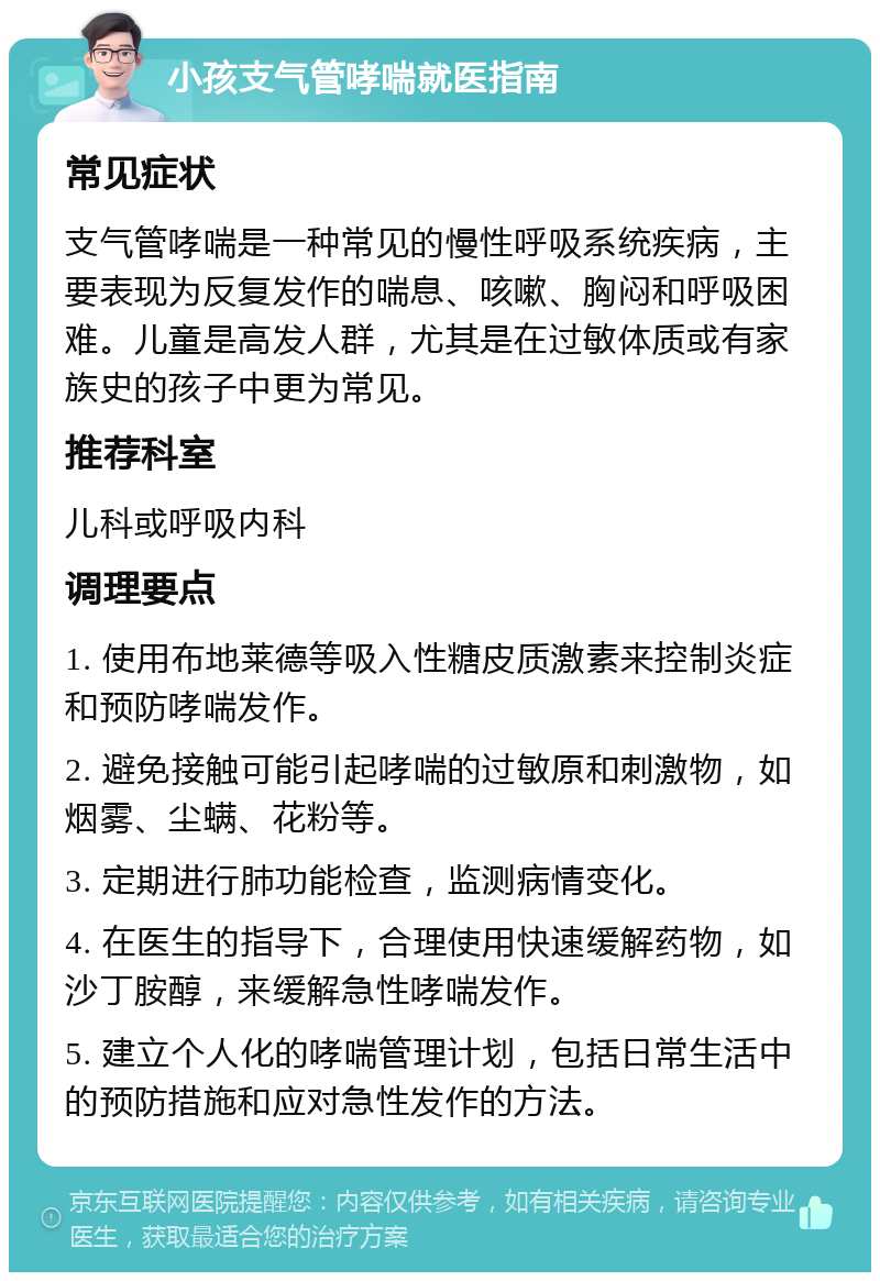 小孩支气管哮喘就医指南 常见症状 支气管哮喘是一种常见的慢性呼吸系统疾病，主要表现为反复发作的喘息、咳嗽、胸闷和呼吸困难。儿童是高发人群，尤其是在过敏体质或有家族史的孩子中更为常见。 推荐科室 儿科或呼吸内科 调理要点 1. 使用布地莱德等吸入性糖皮质激素来控制炎症和预防哮喘发作。 2. 避免接触可能引起哮喘的过敏原和刺激物，如烟雾、尘螨、花粉等。 3. 定期进行肺功能检查，监测病情变化。 4. 在医生的指导下，合理使用快速缓解药物，如沙丁胺醇，来缓解急性哮喘发作。 5. 建立个人化的哮喘管理计划，包括日常生活中的预防措施和应对急性发作的方法。