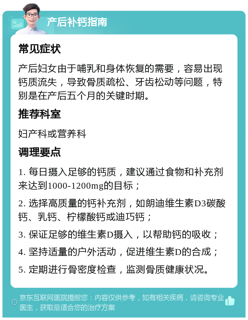 产后补钙指南 常见症状 产后妇女由于哺乳和身体恢复的需要，容易出现钙质流失，导致骨质疏松、牙齿松动等问题，特别是在产后五个月的关键时期。 推荐科室 妇产科或营养科 调理要点 1. 每日摄入足够的钙质，建议通过食物和补充剂来达到1000-1200mg的目标； 2. 选择高质量的钙补充剂，如朗迪维生素D3碳酸钙、乳钙、柠檬酸钙或迪巧钙； 3. 保证足够的维生素D摄入，以帮助钙的吸收； 4. 坚持适量的户外活动，促进维生素D的合成； 5. 定期进行骨密度检查，监测骨质健康状况。