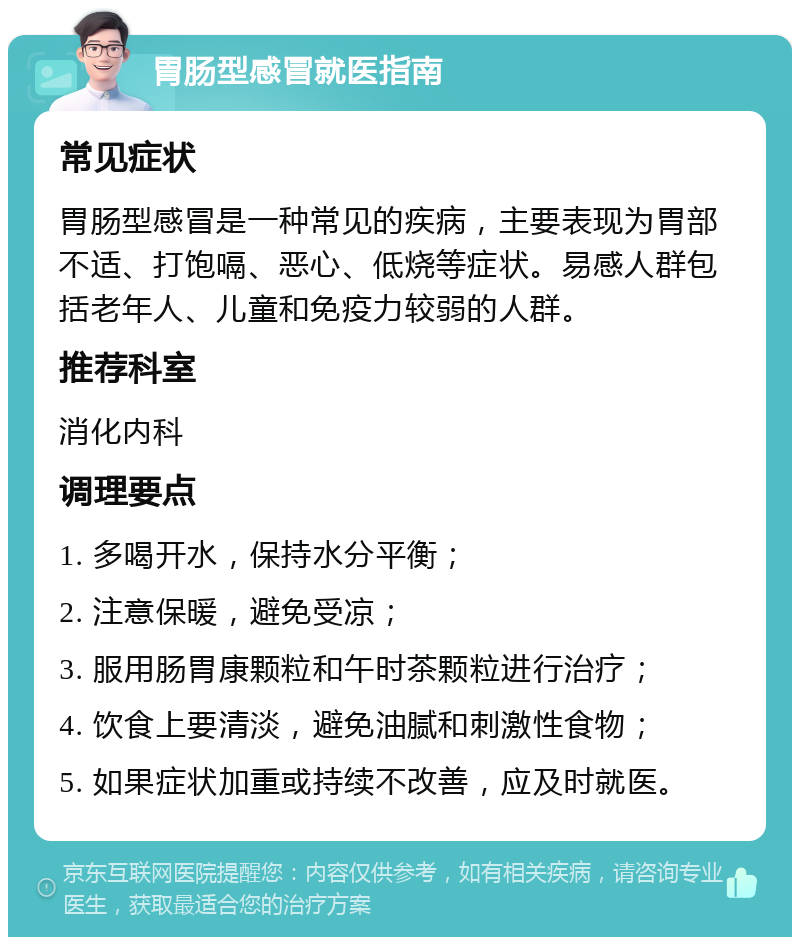 胃肠型感冒就医指南 常见症状 胃肠型感冒是一种常见的疾病，主要表现为胃部不适、打饱嗝、恶心、低烧等症状。易感人群包括老年人、儿童和免疫力较弱的人群。 推荐科室 消化内科 调理要点 1. 多喝开水，保持水分平衡； 2. 注意保暖，避免受凉； 3. 服用肠胃康颗粒和午时茶颗粒进行治疗； 4. 饮食上要清淡，避免油腻和刺激性食物； 5. 如果症状加重或持续不改善，应及时就医。