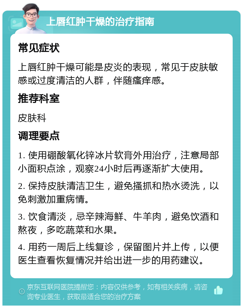 上唇红肿干燥的治疗指南 常见症状 上唇红肿干燥可能是皮炎的表现，常见于皮肤敏感或过度清洁的人群，伴随瘙痒感。 推荐科室 皮肤科 调理要点 1. 使用硼酸氧化锌冰片软膏外用治疗，注意局部小面积点涂，观察24小时后再逐渐扩大使用。 2. 保持皮肤清洁卫生，避免搔抓和热水烫洗，以免刺激加重病情。 3. 饮食清淡，忌辛辣海鲜、牛羊肉，避免饮酒和熬夜，多吃蔬菜和水果。 4. 用药一周后上线复诊，保留图片并上传，以便医生查看恢复情况并给出进一步的用药建议。