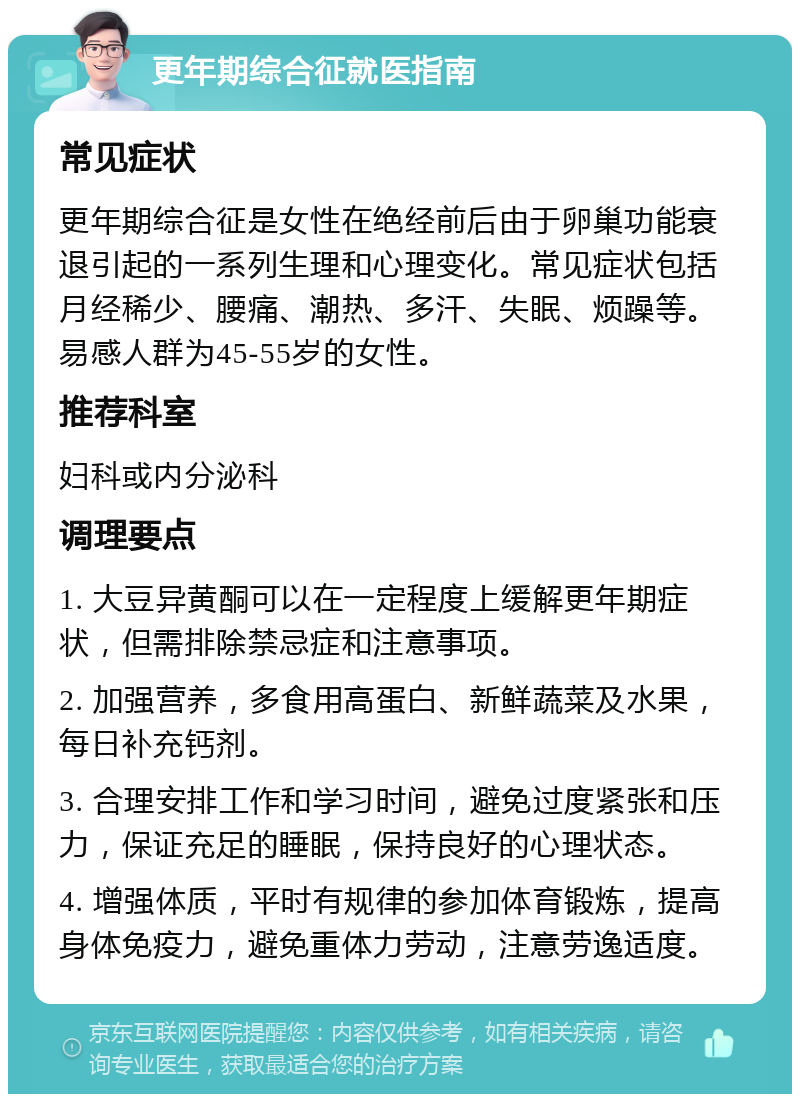 更年期综合征就医指南 常见症状 更年期综合征是女性在绝经前后由于卵巢功能衰退引起的一系列生理和心理变化。常见症状包括月经稀少、腰痛、潮热、多汗、失眠、烦躁等。易感人群为45-55岁的女性。 推荐科室 妇科或内分泌科 调理要点 1. 大豆异黄酮可以在一定程度上缓解更年期症状，但需排除禁忌症和注意事项。 2. 加强营养，多食用高蛋白、新鲜蔬菜及水果，每日补充钙剂。 3. 合理安排工作和学习时间，避免过度紧张和压力，保证充足的睡眠，保持良好的心理状态。 4. 增强体质，平时有规律的参加体育锻炼，提高身体免疫力，避免重体力劳动，注意劳逸适度。