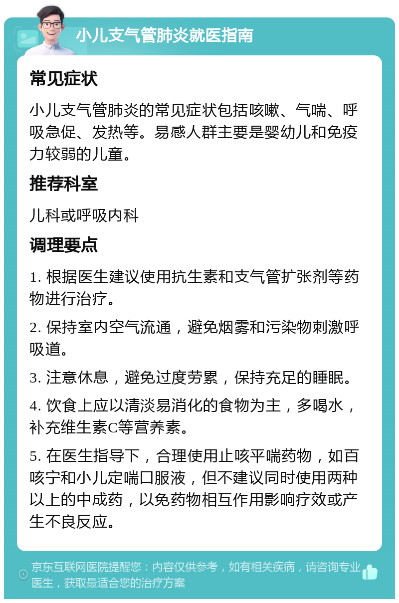 小儿支气管肺炎就医指南 常见症状 小儿支气管肺炎的常见症状包括咳嗽、气喘、呼吸急促、发热等。易感人群主要是婴幼儿和免疫力较弱的儿童。 推荐科室 儿科或呼吸内科 调理要点 1. 根据医生建议使用抗生素和支气管扩张剂等药物进行治疗。 2. 保持室内空气流通，避免烟雾和污染物刺激呼吸道。 3. 注意休息，避免过度劳累，保持充足的睡眠。 4. 饮食上应以清淡易消化的食物为主，多喝水，补充维生素C等营养素。 5. 在医生指导下，合理使用止咳平喘药物，如百咳宁和小儿定喘口服液，但不建议同时使用两种以上的中成药，以免药物相互作用影响疗效或产生不良反应。